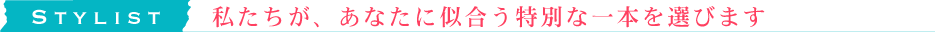 STYLIST　私たちが、あなたに似合う特別な一本を選びます